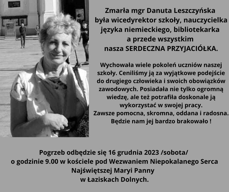 Zdjęcie pani mgr Danuty Leszczyńskiej. Z prawej strony napis: " Zmarła mgr Danuta Leszczyńska była wicedyrektor szkoły, nauczycielka języka niemieckiego, bibliotekarka a przede wszystkim nasza SERDECZNA PRZYJACIÓŁKA. Wychowała wiele pokoleń uczniów naszej szkoły. Ceniliśmy ją za wyjątkowe podejście do drugiego człowieka i swoich obowiązków zawodowych. Posiadała nie tylko ogromną wiedzę, ale też potrafiła doskonale ją wykorzystać w swojej pracy. Zawsze pomocna, skromna, oddana i radosna. Będzie nam jej bardzo brakowało! Pogrzeb odbędzie się 16 grudnia 2023 (sobota) o godzinie 9:00 w kościele pod Wezwaniem Niepokalanego Serca Najświętszej Maryi Panny w Łaziskach Dolnych."