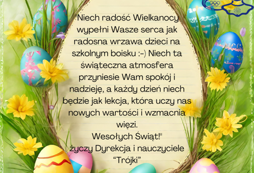 "Niech radość Wielkanocy wypełni Wasze serca jak radosna wrzawa dzieci na szkolnym boisku :-) Niech ta świąteczna atmosfera przyniesie Wam spokój i nadzieję, a każdy dzień niech będzie jak lekcja, która uczy nas nowych wartości i wzmacnia więzi. Wesołych Świąt!" życzy Dyrekcja i nauczyciele “Trójki”