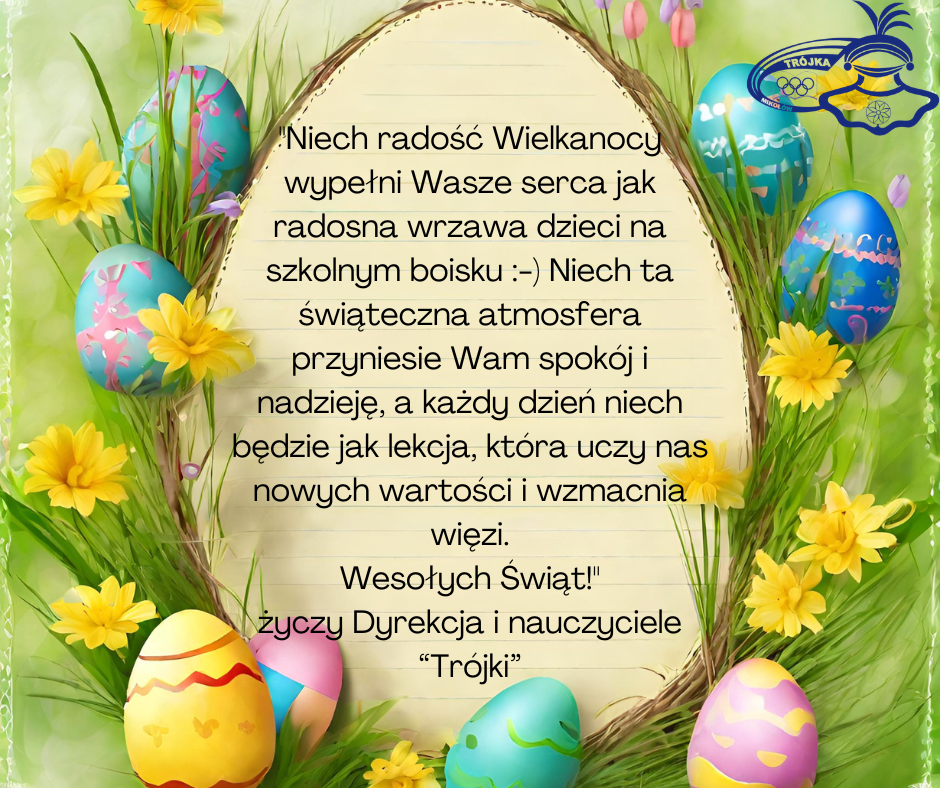 "Niech radość Wielkanocy wypełni Wasze serca jak radosna wrzawa dzieci na szkolnym boisku :-) Niech ta świąteczna atmosfera przyniesie Wam spokój i nadzieję, a każdy dzień niech będzie jak lekcja, która uczy nas nowych wartości i wzmacnia więzi. Wesołych Świąt!" życzy Dyrekcja i nauczyciele “Trójki”