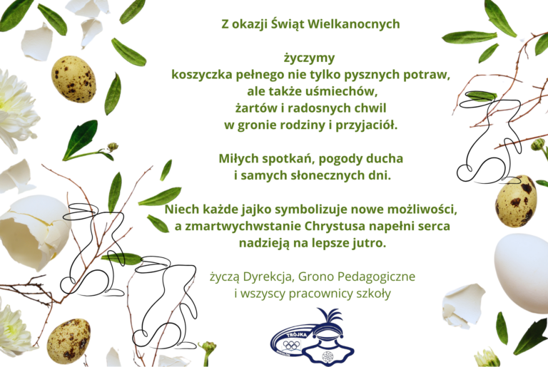 Z okazji Świąt Wielkanocnych życzymy koszyczka pełnego nie tylko pysznych potraw, ale także uśmiechów, żartów i radosnych chwil w gronie rodziny i przyjaciół. Miłych spotkań. pogody ducha i samych słonecznych dni. Niech każde jajko symbolizuje nowe możliwości, a zmartwychstanie Chrystusa napełni serca nadzieją na lepsze jutro. Życzą Dyrekcja, Grono Pedagogiczne i wszyscy pracownicy szkoły.